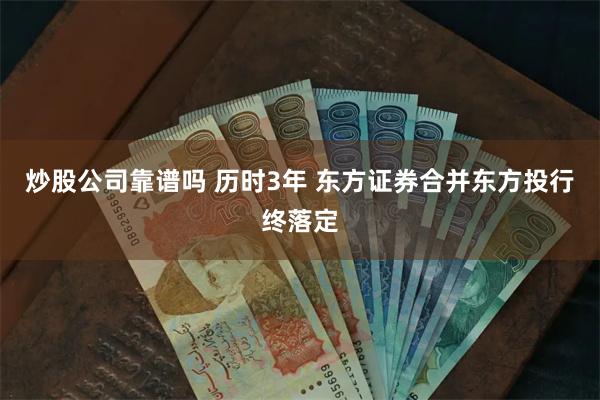 炒股公司靠谱吗 历时3年 东方证券合并东方投行终落定