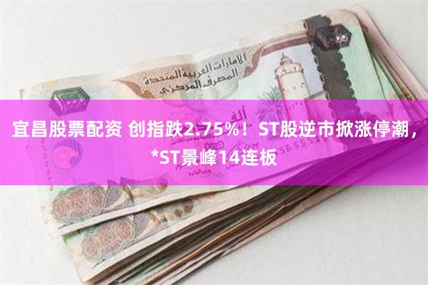 宜昌股票配资 创指跌2.75%！ST股逆市掀涨停潮，*ST景峰14连板