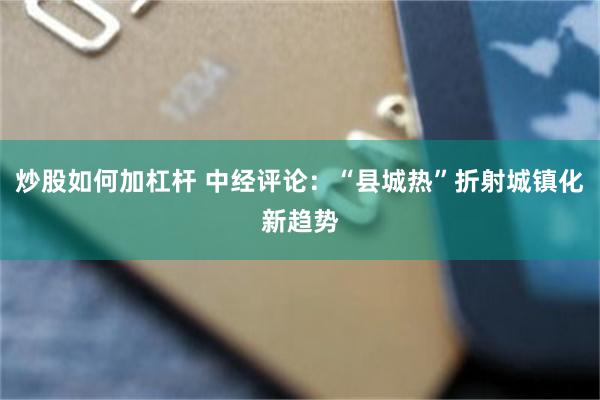 炒股如何加杠杆 中经评论：“县城热”折射城镇化新趋势