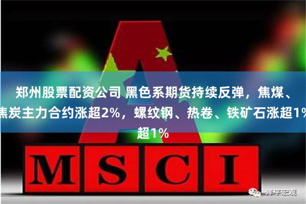 郑州股票配资公司 黑色系期货持续反弹，焦煤、焦炭主力合约涨超2%，螺纹钢、热卷、铁矿石涨超1%
