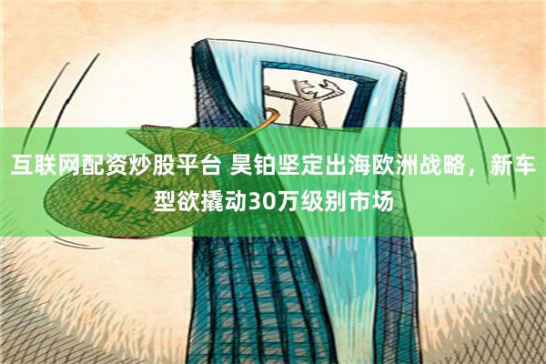 互联网配资炒股平台 昊铂坚定出海欧洲战略，新车型欲撬动30万级别市场