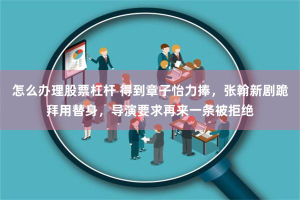 怎么办理股票杠杆 得到章子怡力捧，张翰新剧跪拜用替身，导演要求再来一条被拒绝