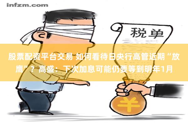 股票配资平台交易 如何看待日央行高管近期“放鹰”？高盛：下次加息可能仍要等到明年1月