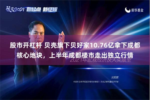 股市开杠杆 贝壳旗下贝好家10.76亿拿下成都核心地块，上半年成都楼市走出独立行情