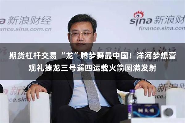 期货杠杆交易 “龙”腾梦舞最中国！洋河梦想营观礼捷龙三号遥四运载火箭圆满发射