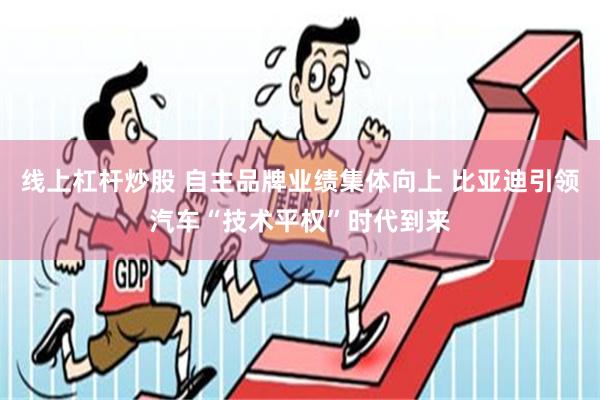 线上杠杆炒股 自主品牌业绩集体向上 比亚迪引领汽车“技术平权”时代到来