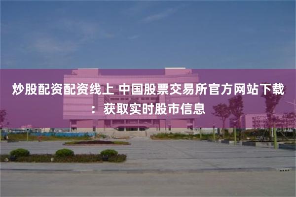炒股配资配资线上 中国股票交易所官方网站下载：获取实时股市信息
