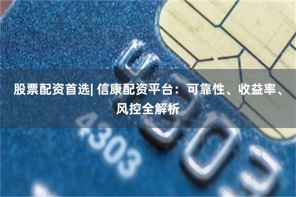 股票配资首选| 信康配资平台：可靠性、收益率、风控全解析