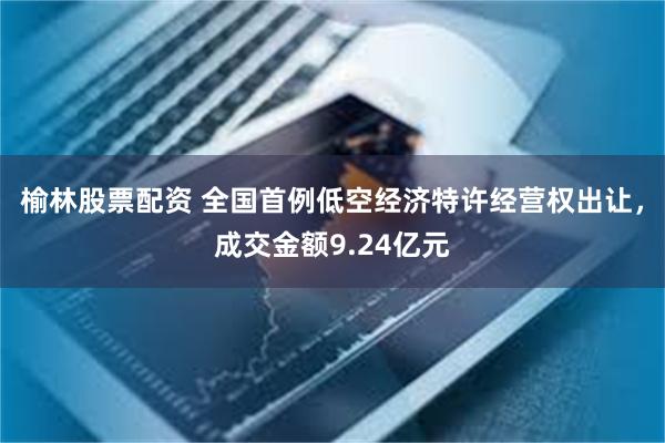榆林股票配资 全国首例低空经济特许经营权出让，成交金额9.24亿元