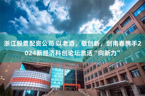 浙江股票配资公司 以老酒，敬创新，剑南春携手2024新经济科创论坛激活“向新力”