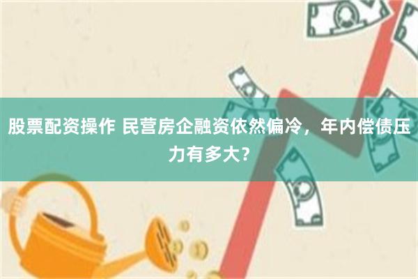 股票配资操作 民营房企融资依然偏冷，年内偿债压力有多大？