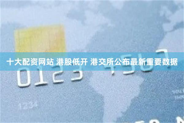 十大配资网站 港股低开 港交所公布最新重要数据