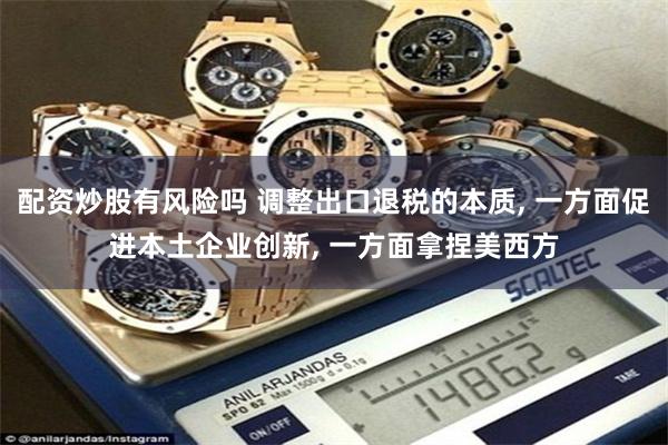 配资炒股有风险吗 调整出口退税的本质, 一方面促进本土企业创新, 一方面拿捏美西方