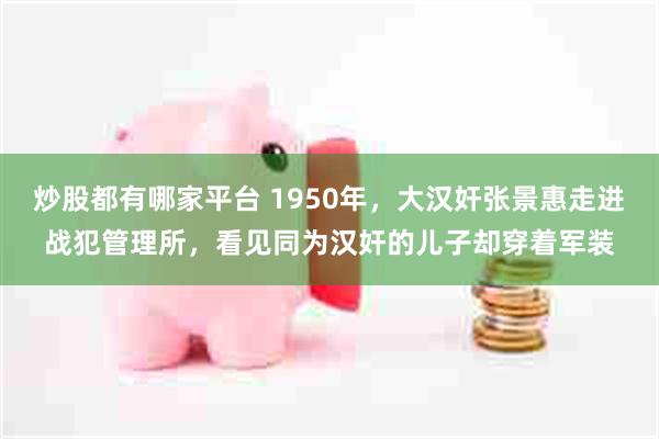 炒股都有哪家平台 1950年，大汉奸张景惠走进战犯管理所，看见同为汉奸的儿子却穿着军装