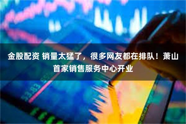 金股配资 销量太猛了，很多网友都在排队！萧山首家销售服务中心开业