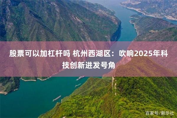 股票可以加杠杆吗 杭州西湖区：吹响2025年科技创新进发号角