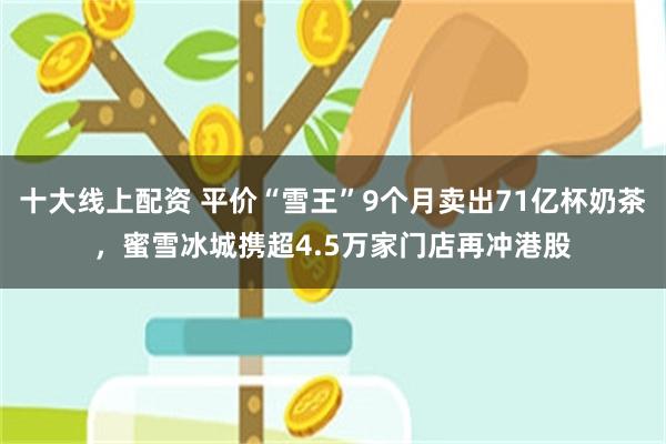 十大线上配资 平价“雪王”9个月卖出71亿杯奶茶，蜜雪冰城携超4.5万家门店再冲港股