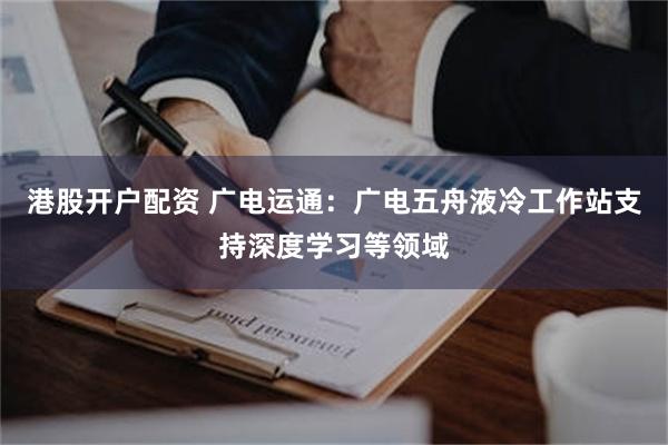 港股开户配资 广电运通：广电五舟液冷工作站支持深度学习等领域