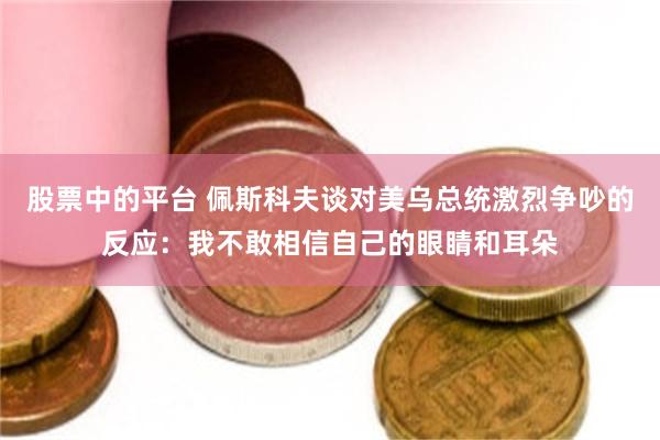 股票中的平台 佩斯科夫谈对美乌总统激烈争吵的反应：我不敢相信自己的眼睛和耳朵