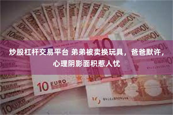 炒股杠杆交易平台 弟弟被卖换玩具，爸爸默许，心理阴影面积惹人忧