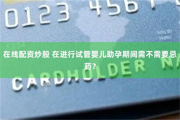 在线配资炒股 在进行试管婴儿助孕期间需不需要忌药？