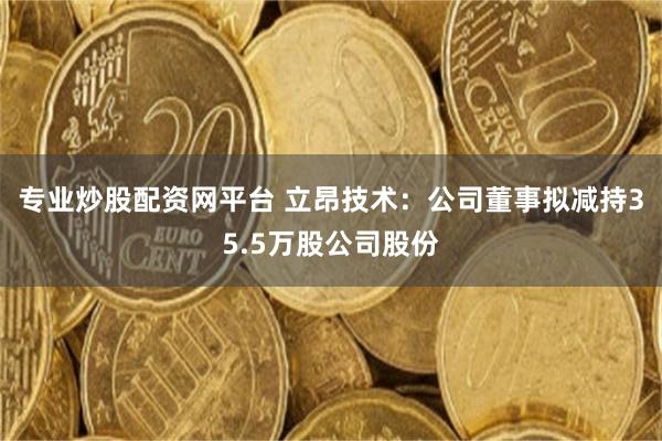 专业炒股配资网平台 立昂技术：公司董事拟减持35.5万股公司股份
