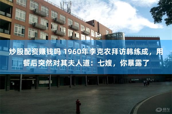 炒股配资赚钱吗 1960年李克农拜访韩练成，用餐后突然对其夫人道：七嫂，你暴露了