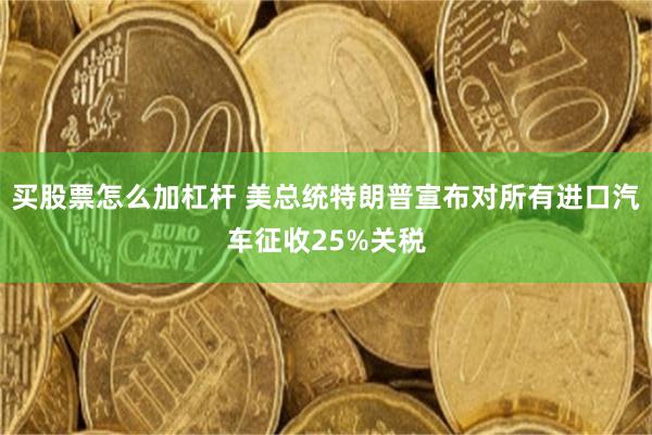 买股票怎么加杠杆 美总统特朗普宣布对所有进口汽车征收25%关税