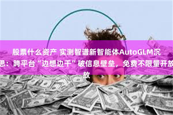 股票什么资产 实测智谱新智能体AutoGLM沉思：跨平台“边想边干”破信息壁垒，免费不限量开放