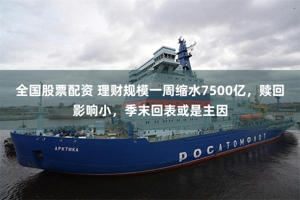 全国股票配资 理财规模一周缩水7500亿，赎回影响小，季末回表或是主因