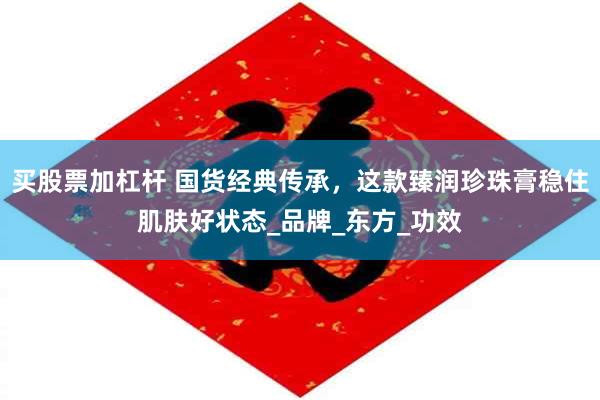 买股票加杠杆 国货经典传承，这款臻润珍珠膏稳住肌肤好状态_品牌_东方_功效