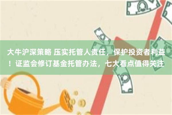 大牛沪深策略 压实托管人责任，保护投资者利益！证监会修订基金托管办法，七大看点值得关注