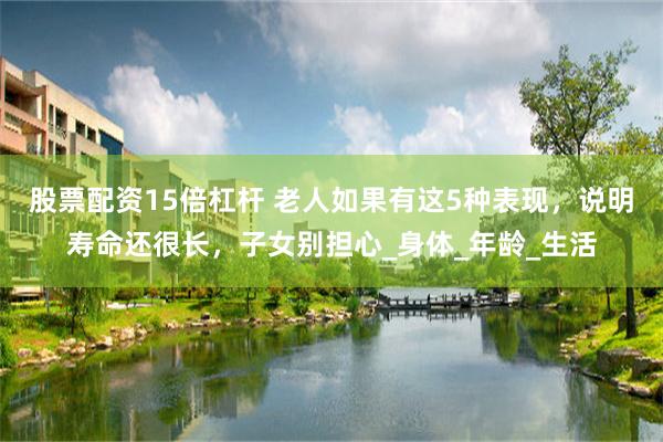 股票配资15倍杠杆 老人如果有这5种表现，说明寿命还很长，子女别担心_身体_年龄_生活