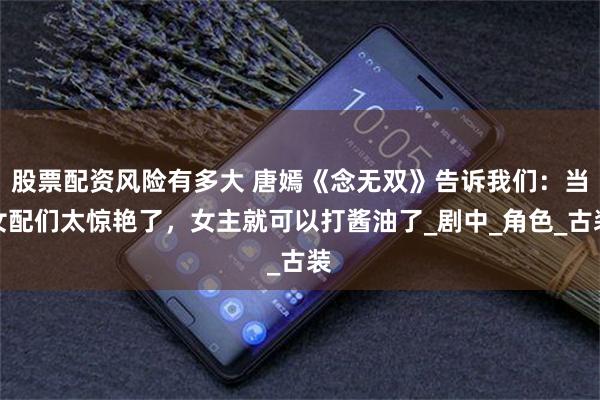 股票配资风险有多大 唐嫣《念无双》告诉我们：当女配们太惊艳了，女主就可以打酱油了_剧中_角色_古装