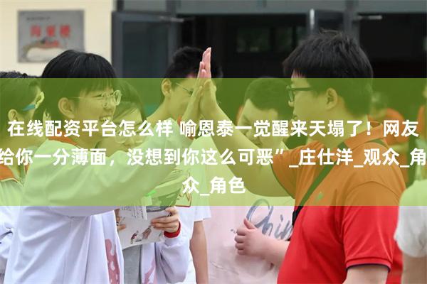 在线配资平台怎么样 喻恩泰一觉醒来天塌了！网友“给你一分薄面，没想到你这么可恶”_庄仕洋_观众_角色