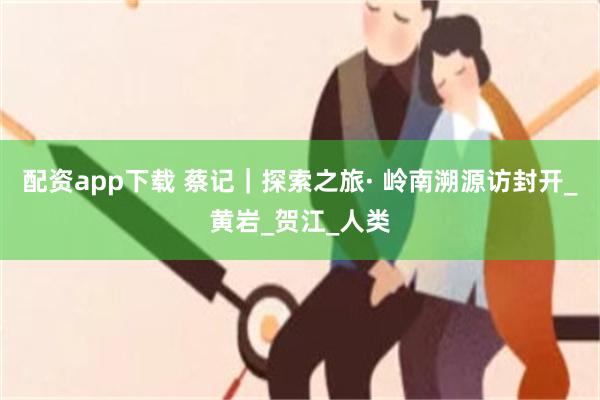 配资app下载 蔡记｜探索之旅· ﻿﻿岭南溯源访封开_黄岩_贺江_人类