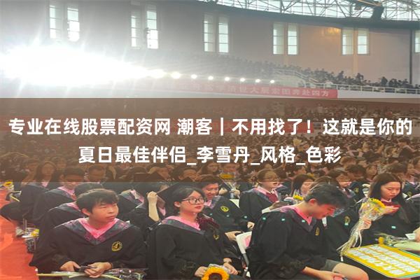 专业在线股票配资网 潮客｜不用找了！这就是你的夏日最佳伴侣_李雪丹_风格_色彩