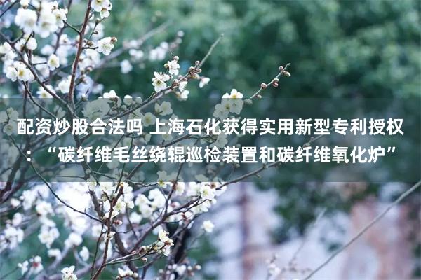 配资炒股合法吗 上海石化获得实用新型专利授权：“碳纤维毛丝绕辊巡检装置和碳纤维氧化炉”