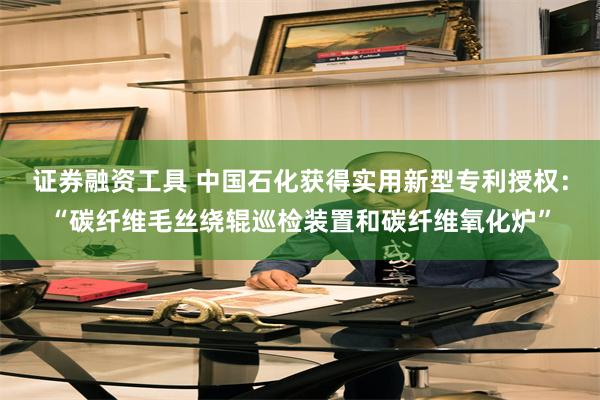 证券融资工具 中国石化获得实用新型专利授权：“碳纤维毛丝绕辊巡检装置和碳纤维氧化炉”