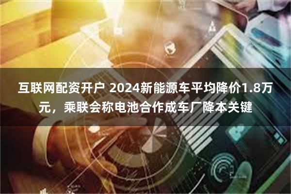 互联网配资开户 2024新能源车平均降价1.8万元，乘联会称电池合作成车厂降本关键
