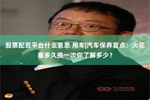 股票配资平台什么意思 用车|汽车保养盲点：火花塞多久换一次你了解多少？