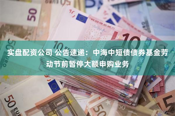 实盘配资公司 公告速递：中海中短债债券基金劳动节前暂停大额申购业务
