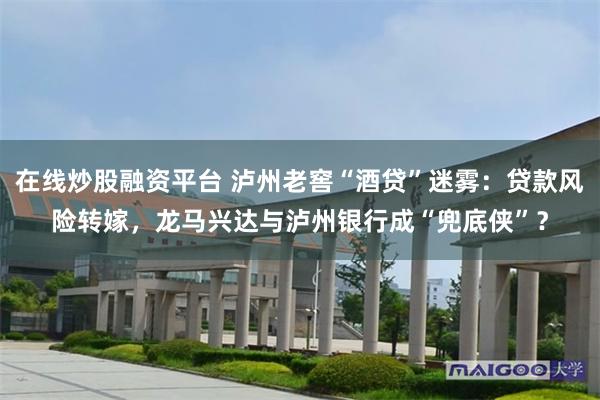 在线炒股融资平台 泸州老窖“酒贷”迷雾：贷款风险转嫁，龙马兴达与泸州银行成“兜底侠”？