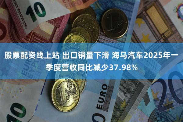 股票配资线上站 出口销量下滑 海马汽车2025年一季度营收同比减少37.98%