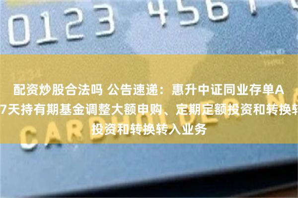 配资炒股合法吗 公告速递：惠升中证同业存单AAA指数7天持有期基金调整大额申购、定期定额投资和转换转入业务