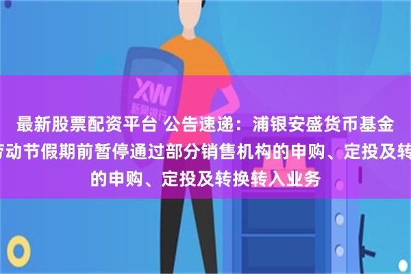 最新股票配资平台 公告速递：浦银安盛货币基金于2025年劳动节假期前暂停通过部分销售机构的申购、定投及转换转入业务