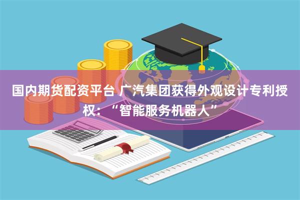 国内期货配资平台 广汽集团获得外观设计专利授权：“智能服务机器人”