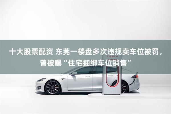 十大股票配资 东莞一楼盘多次违规卖车位被罚，曾被曝“住宅捆绑车位销售”
