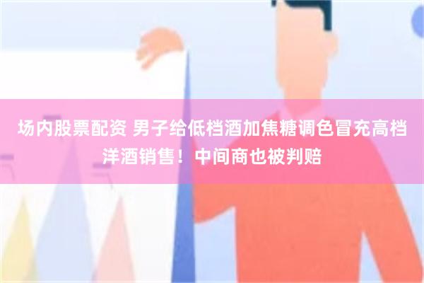 场内股票配资 男子给低档酒加焦糖调色冒充高档洋酒销售！中间商也被判赔