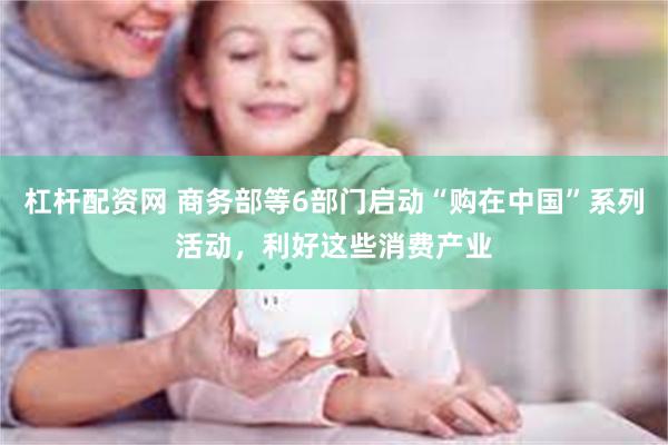 杠杆配资网 商务部等6部门启动“购在中国”系列活动，利好这些消费产业